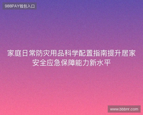 家庭日常防灾用品科学配置指南提升居家安全应急保障能力新水平